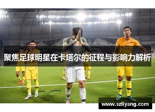 聚焦足球明星在卡塔尔的征程与影响力解析