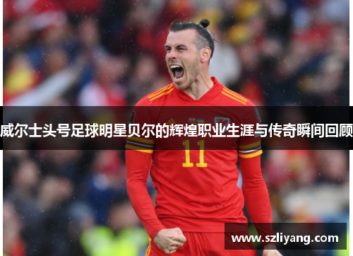 威尔士头号足球明星贝尔的辉煌职业生涯与传奇瞬间回顾