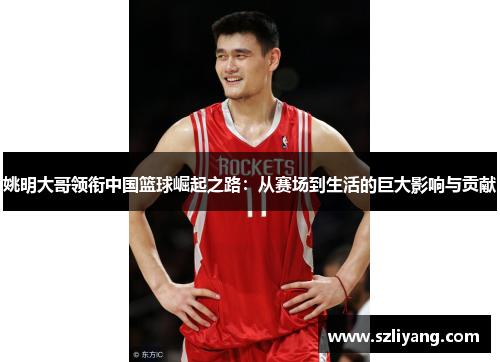 姚明大哥领衔中国篮球崛起之路：从赛场到生活的巨大影响与贡献
