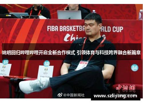 姚明回归哔哩哔哩开启全新合作模式 引领体育与科技跨界融合新篇章