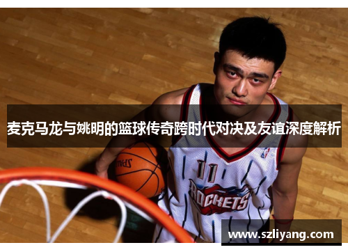 麦克马龙与姚明的篮球传奇跨时代对决及友谊深度解析