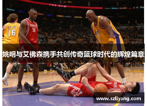 姚明与艾佛森携手共创传奇篮球时代的辉煌篇章