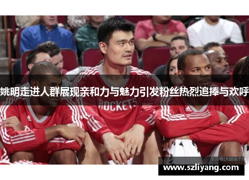 姚明走进人群展现亲和力与魅力引发粉丝热烈追捧与欢呼