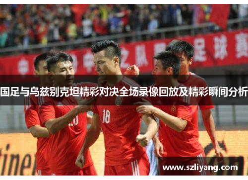 国足与乌兹别克坦精彩对决全场录像回放及精彩瞬间分析